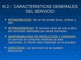 1111
III.2.- CARACTERISTICAS GENERALESIII.2.- CARACTERISTICAS GENERALES
DEL SERVICIO:DEL SERVICIO:
 INTANGIBILIDADINTANGIBILIDAD.. No se les puede tocar, probar uNo se les puede tocar, probar u
oler.oler.
 HETEROGENEIDADHETEROGENEIDAD.. El servicio varía de uno a otro,El servicio varía de uno a otro,
son acciones realizadas por seres humanos.son acciones realizadas por seres humanos.
 INSEPARABILIDAD DE PRODUCCIÓN Y CONSUMOINSEPARABILIDAD DE PRODUCCIÓN Y CONSUMO..
Un servicio se consume mientras se estaUn servicio se consume mientras se esta
realizando, el cliente está implicado en el proceso.realizando, el cliente está implicado en el proceso.
 CADUCIDADCADUCIDAD.. Los servicios no se puedenLos servicios no se pueden
almacenar.almacenar.
 