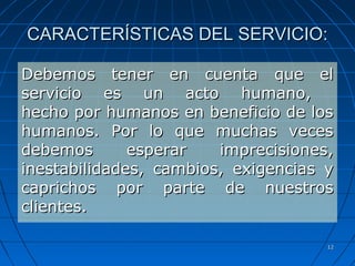 1212
CARACTERÍSTICAS DEL SERVICIO:CARACTERÍSTICAS DEL SERVICIO:
Debemos tener en cuenta que elDebemos tener en cuenta que el
servicio es un acto humano,servicio es un acto humano,
hecho por humanos en beneficio de loshecho por humanos en beneficio de los
humanos. Por lo que muchas veceshumanos. Por lo que muchas veces
debemos esperar imprecisiones,debemos esperar imprecisiones,
inestabilidades, cambios, exigencias yinestabilidades, cambios, exigencias y
caprichos por parte de nuestroscaprichos por parte de nuestros
clientes.clientes.
 