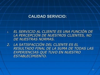 1313
CALIDAD SERVICIO:CALIDAD SERVICIO:
1.1. EL SERVICIO AL CLIENTE ES UNA FUNCIÓN DEEL SERVICIO AL CLIENTE ES UNA FUNCIÓN DE
LA PERCEPCIÓN DE NUESTROS CLIENTES, NOLA PERCEPCIÓN DE NUESTROS CLIENTES, NO
DE NUESTRAS NORMAS.DE NUESTRAS NORMAS.
2.2. LA SATISFACCIÓN DEL CLIENTE ES ELLA SATISFACCIÓN DEL CLIENTE ES EL
RESULTADO FINAL DE LA SUMA DE TODAS LASRESULTADO FINAL DE LA SUMA DE TODAS LAS
EXPERIENCIAS QUE TUVO EN NUESTROEXPERIENCIAS QUE TUVO EN NUESTRO
ESTABLECIMIENTO.ESTABLECIMIENTO.
 