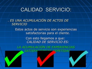 1414
CALIDAD SERVICIO:CALIDAD SERVICIO:
. ES UNA ACUMULACIÓN DE ACTOS DE. ES UNA ACUMULACIÓN DE ACTOS DE
SERVICIOSERVICIO
Estos actos de servicio son experienciasEstos actos de servicio son experiencias
satisfactorias para el cliente.satisfactorias para el cliente.
Con esto llegamos a que:Con esto llegamos a que:
CALIDAD DE SERVICIO ES:CALIDAD DE SERVICIO ES:
LA ACUMULACIÓN DE EXPERIENCIASLA ACUMULACIÓN DE EXPERIENCIAS
SATISFACTORIAS REPETIDASSATISFACTORIAS REPETIDAS
 