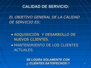 1515
CALIDAD DE SERVICIO:CALIDAD DE SERVICIO:
EL OBJETIVO GENERAL DE LA CALIDADEL OBJETIVO GENERAL DE LA CALIDAD
DE SERVICIO ES:DE SERVICIO ES:
• ADQUISICIÓN Y DESARROLLO DEADQUISICIÓN Y DESARROLLO DE
NUEVOS CLIENTES.NUEVOS CLIENTES.
• MANTENIMIENTO DE LOS CLIENTESMANTENIMIENTO DE LOS CLIENTES
ACTUALES.ACTUALES.
SE LOGRA SOLAMENTE CONSE LOGRA SOLAMENTE CON
¡¡ CLIENTES SATISFECHOS !!¡¡ CLIENTES SATISFECHOS !!
 