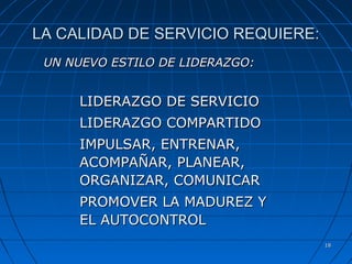 1818
LA CALIDAD DE SERVICIO REQUIERE:LA CALIDAD DE SERVICIO REQUIERE:
UN NUEVO ESTILO DE LIDERAZGO:UN NUEVO ESTILO DE LIDERAZGO:
LIDERAZGO DE SERVICIOLIDERAZGO DE SERVICIO
LIDERAZGO COMPARTIDOLIDERAZGO COMPARTIDO
IMPULSAR, ENTRENAR,IMPULSAR, ENTRENAR,
ACOMPAÑAR, PLANEAR,ACOMPAÑAR, PLANEAR,
ORGANIZAR, COMUNICARORGANIZAR, COMUNICAR
PROMOVER LA MADUREZ YPROMOVER LA MADUREZ Y
EL AUTOCONTROLEL AUTOCONTROL
 