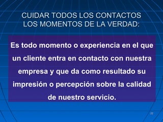 2222
CUIDAR TODOS LOS CONTACTOSCUIDAR TODOS LOS CONTACTOS
LOS MOMENTOS DE LA VERDAD:LOS MOMENTOS DE LA VERDAD:
Es todo momento o experiencia en el que
un cliente entra en contacto con nuestra
empresa y que da como resultado su
impresión o percepción sobre la calidad
de nuestro servicio.
 