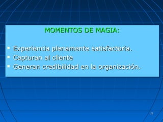 2323
MOMENTOS DE MAGIA:MOMENTOS DE MAGIA:
 Experiencia plenamente satisfactoria.Experiencia plenamente satisfactoria.
 Capturan al clienteCapturan al cliente
 Generan credibilidad en la organización.Generan credibilidad en la organización.
MOMENTOS DE MAGIA:MOMENTOS DE MAGIA:
 Experiencia plenamente satisfactoria.Experiencia plenamente satisfactoria.
 Capturan al clienteCapturan al cliente
 Generan credibilidad en la organización.Generan credibilidad en la organización.
 