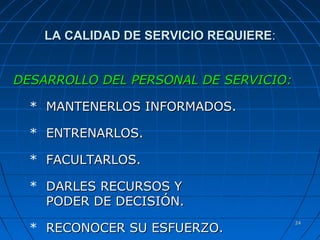 2424
LA CALIDAD DE SERVICIO REQUIERELA CALIDAD DE SERVICIO REQUIERE::
DESARROLLO DEL PERSONAL DE SERVICIO:DESARROLLO DEL PERSONAL DE SERVICIO:
* MANTENERLOS INFORMADOS.MANTENERLOS INFORMADOS.
* ENTRENARLOS.ENTRENARLOS.
* FACULTARLOS.FACULTARLOS.
* DARLES RECURSOS YDARLES RECURSOS Y
PODER DE DECISIÓN.PODER DE DECISIÓN.
* RECONOCER SU ESFUERZO.RECONOCER SU ESFUERZO.
 