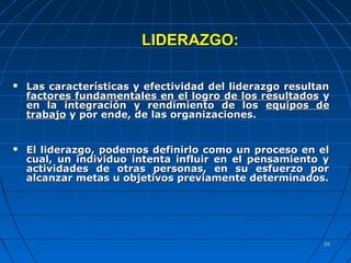 3535
LIDERAZGO:LIDERAZGO:
 Las características y efectividad del liderazgo resultanLas características y efectividad del liderazgo resultan
factores fundamentales en el logro de los resultadosfactores fundamentales en el logro de los resultados yy
en la integración y rendimiento de losen la integración y rendimiento de los equipos deequipos de
trabajotrabajo y por ende, de las organizaciones.y por ende, de las organizaciones.
 El liderazgo, podemos definirlo como un proceso en elEl liderazgo, podemos definirlo como un proceso en el
cual, un individuo intenta influir en el pensamiento ycual, un individuo intenta influir en el pensamiento y
actividades de otras personas, en su esfuerzo poractividades de otras personas, en su esfuerzo por
alcanzar metas u objetivos previamente determinados.alcanzar metas u objetivos previamente determinados.
 