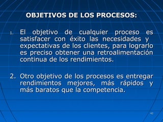 4242
OBJETIVOS DE LOS PROCESOS:OBJETIVOS DE LOS PROCESOS:
1.1. El objetivo de cualquier proceso esEl objetivo de cualquier proceso es
satisfacer con éxito las necesidades ysatisfacer con éxito las necesidades y
expectativas de los clientesexpectativas de los clientes, para lograrlo, para lograrlo
es preciso obtener una retroalimentaciónes preciso obtener una retroalimentación
continua de los rendimientos.continua de los rendimientos.
2.2. Otro objetivo de los procesos es entregarOtro objetivo de los procesos es entregar
rendimientos mejores, más rápidos yrendimientos mejores, más rápidos y
más baratos que la competencia.más baratos que la competencia.
 