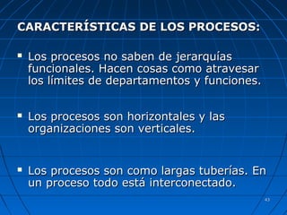 4343
CARACTERÍSTICAS DE LOS PROCESOS:CARACTERÍSTICAS DE LOS PROCESOS:
 Los procesos no saben de jerarquíasLos procesos no saben de jerarquías
funcionales. Hacen cosas como atravesarfuncionales. Hacen cosas como atravesar
los límites de departamentos y funciones.los límites de departamentos y funciones.
 Los procesos son horizontales y lasLos procesos son horizontales y las
organizaciones son verticales.organizaciones son verticales.
 Los procesos son como largas tuberías. EnLos procesos son como largas tuberías. En
un proceso todo está interconectado.un proceso todo está interconectado.
 