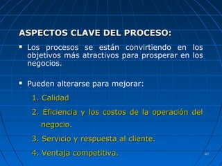 4747
ASPECTOS CLAVE DEL PROCESO:ASPECTOS CLAVE DEL PROCESO:
 Los procesos se están convirtiendo en los
objetivos más atractivos para prosperar en los
negocios.
 Pueden alterarse para mejorar:
1. Calidad1. Calidad
2. Eficiencia y los costos de la operación del2. Eficiencia y los costos de la operación del
negocio.negocio.
3. Servicio y respuesta al cliente.3. Servicio y respuesta al cliente.
4. Ventaja competitiva.4. Ventaja competitiva.
 