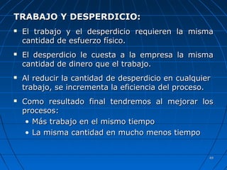 4949
TRABAJO Y DESPERDICIO:TRABAJO Y DESPERDICIO:
 El trabajo y el desperdicioEl trabajo y el desperdicio requieren la mismarequieren la misma
cantidad de esfuerzo físico.cantidad de esfuerzo físico.
 El desperdicioEl desperdicio le cuesta a la empresa la mismale cuesta a la empresa la misma
cantidad de dinero que el trabajo.cantidad de dinero que el trabajo.
 Al reducir la cantidad de desperdicio en cualquierAl reducir la cantidad de desperdicio en cualquier
trabajo, se incrementa la eficiencia del proceso.trabajo, se incrementa la eficiencia del proceso.
 Como resultado final tendremos al mejorar losComo resultado final tendremos al mejorar los
procesos:procesos:
• Más trabajo en el mismo tiempoMás trabajo en el mismo tiempo
• La misma cantidad en mucho menos tiempoLa misma cantidad en mucho menos tiempo
 