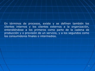 55
En términos de procesos, existe y se definen también los
clientes internos y los clientes externos a la organización,
entendiéndose a los primeros como parte de la cadena de
producción y o provisión de un servicio, y a los segundos como
los consumidores finales o intermedios.
 