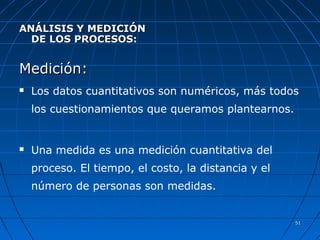 5151
ANÁLISIS Y MEDICIÓNANÁLISIS Y MEDICIÓN
DE LOS PROCESOS:DE LOS PROCESOS:
Medición:Medición:
 Los datos cuantitativos son numéricos, más todos
los cuestionamientos que queramos plantearnos.
 Una medida es una medición cuantitativa del
proceso. El tiempo, el costo, la distancia y el
número de personas son medidas.
 