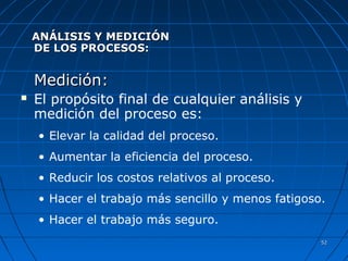 5252
ANÁLISIS Y MEDICIÓNANÁLISIS Y MEDICIÓN
DE LOS PROCESOS:DE LOS PROCESOS:
Medición:Medición:
 El propósito final de cualquier análisis y
medición del proceso es:
• Elevar la calidad del proceso.
• Aumentar la eficiencia del proceso.
• Reducir los costos relativos al proceso.
• Hacer el trabajo más sencillo y menos fatigoso.
• Hacer el trabajo más seguro.
 