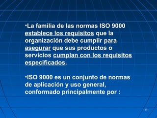 5555
•La familia de las normas ISO 9000
establece los requisitos que la
organización debe cumplir para
asegurar que sus productos o
servicios cumplan con los requisitos
especificados.
•ISO 9000 es un conjunto de normas
de aplicación y uso general,
conformado principalmente por :
 