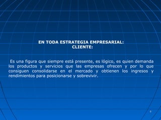 66
EN TODA ESTRATEGIA EMPRESARIAL:
CLIENTE:
Es una figura que siempre está presente, es lógico, es quien demanda
los productos y servicios que las empresas ofrecen y por lo que
consiguen consolidarse en el mercado y obtienen los ingresos y
rendimientos para posicionarse y sobrevivir.
 
