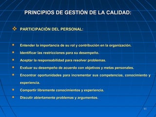 6161
 PARTICIPACIÓN DEL PERSONAL:PARTICIPACIÓN DEL PERSONAL:
 Entender la importancia de su rol y contribución en la organización.Entender la importancia de su rol y contribución en la organización.
 Identificar las restricciones para su desempeño.Identificar las restricciones para su desempeño.
 Aceptar la responsabilidad para resolver problemas.Aceptar la responsabilidad para resolver problemas.
 Evaluar su desempeño de acuerdo con objetivos y metas personales.Evaluar su desempeño de acuerdo con objetivos y metas personales.
 Encontrar oportunidades para incrementar sus competencias, conocimiento yEncontrar oportunidades para incrementar sus competencias, conocimiento y
experiencia.experiencia.
 Compartir libremente conocimientos y experiencia.Compartir libremente conocimientos y experiencia.
 Discutir abiertamente problemas y argumentos.Discutir abiertamente problemas y argumentos.
PRINCIPIOS DE GESTIÓN DE LA CALIDAD:PRINCIPIOS DE GESTIÓN DE LA CALIDAD:
 