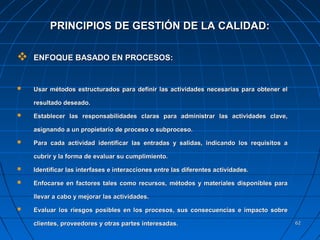 6262
 ENFOQUE BASADO EN PROCESOS:ENFOQUE BASADO EN PROCESOS:
 Usar métodos estructurados para definir las actividades necesarias para obtener elUsar métodos estructurados para definir las actividades necesarias para obtener el
resultado deseado.resultado deseado.
 Establecer las responsabilidades claras para administrar las actividades clave,Establecer las responsabilidades claras para administrar las actividades clave,
asignando a un propietario de proceso o subproceso.asignando a un propietario de proceso o subproceso.
 Para cada actividad identificar las entradas y salidas, indicando los requisitos aPara cada actividad identificar las entradas y salidas, indicando los requisitos a
cubrir y la forma de evaluar su cumplimiento.cubrir y la forma de evaluar su cumplimiento.
 Identificar las interfases e interacciones entre las diferentes actividades.Identificar las interfases e interacciones entre las diferentes actividades.
 Enfocarse en factores tales como recursos, métodos y materiales disponibles paraEnfocarse en factores tales como recursos, métodos y materiales disponibles para
llevar a cabo y mejorar las actividades.llevar a cabo y mejorar las actividades.
 Evaluar los riesgos posibles en los procesos, sus consecuencias e impacto sobreEvaluar los riesgos posibles en los procesos, sus consecuencias e impacto sobre
clientes, proveedores y otras partes interesadas.clientes, proveedores y otras partes interesadas.
PRINCIPIOS DE GESTIÓN DE LA CALIDAD:PRINCIPIOS DE GESTIÓN DE LA CALIDAD:
 