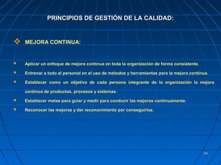 6464
 MEJORA CONTINUA:MEJORA CONTINUA:
 Aplicar un enfoque de mejora continua en toda la organización de forma consistente.Aplicar un enfoque de mejora continua en toda la organización de forma consistente.
 Entrenar a todo el personal en el uso de métodos y herramientas para la mejora continua.Entrenar a todo el personal en el uso de métodos y herramientas para la mejora continua.
 Establecer como un objetivo de cada persona integrante de la organización la mejoraEstablecer como un objetivo de cada persona integrante de la organización la mejora
continua de productos, procesos y sistemas.continua de productos, procesos y sistemas.
 Establecer metas para guiar y medir para conducir las mejoras continuamente.Establecer metas para guiar y medir para conducir las mejoras continuamente.
 Reconocer las mejoras y dar reconocimiento por conseguirlas.Reconocer las mejoras y dar reconocimiento por conseguirlas.
PRINCIPIOS DE GESTIÓN DE LA CALIDAD:PRINCIPIOS DE GESTIÓN DE LA CALIDAD:
 