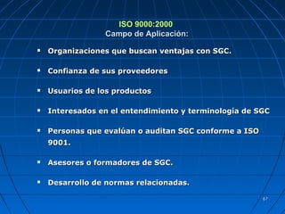 6767
ISO 9000:2000
Campo de Aplicación:Campo de Aplicación:
 Organizaciones que buscan ventajas con SGC.Organizaciones que buscan ventajas con SGC.
 Confianza de sus proveedoresConfianza de sus proveedores
 Usuarios de los productosUsuarios de los productos
 Interesados en el entendimiento y terminología de SGCInteresados en el entendimiento y terminología de SGC
 Personas que evalúan o auditan SGC conforme a ISOPersonas que evalúan o auditan SGC conforme a ISO
9001.9001.
 Asesores o formadores de SGC.Asesores o formadores de SGC.
 Desarrollo de normas relacionadas.Desarrollo de normas relacionadas.
 