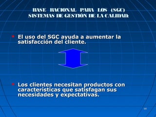 6868
BASE RACIONAL PARA LOS (SGC)BASE RACIONAL PARA LOS (SGC)
SISTEMAS DE GESTIÓN DE LA CALIDAD:SISTEMAS DE GESTIÓN DE LA CALIDAD:
 El uso del SGC ayuda a aumentar laEl uso del SGC ayuda a aumentar la
satisfacción del cliente.satisfacción del cliente.
 Los clientes necesitan productos conLos clientes necesitan productos con
características que satisfagan suscaracterísticas que satisfagan sus
necesidades y expectativas.necesidades y expectativas.
 