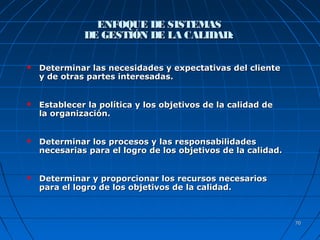 7070
ENFOQUE DE SISTEMASENFOQUE DE SISTEMAS
DE GESTIÓN DE LA CALIDAD:DE GESTIÓN DE LA CALIDAD:
 Determinar las necesidades y expectativas del clienteDeterminar las necesidades y expectativas del cliente
y de otras partes interesadas.y de otras partes interesadas.
 Establecer la política y los objetivos de la calidad deEstablecer la política y los objetivos de la calidad de
la organización.la organización.
 Determinar los procesos y las responsabilidadesDeterminar los procesos y las responsabilidades
necesarias para el logro de los objetivos de la calidad.necesarias para el logro de los objetivos de la calidad.
 Determinar y proporcionar los recursos necesariosDeterminar y proporcionar los recursos necesarios
para el logro de los objetivos de la calidad.para el logro de los objetivos de la calidad.
 