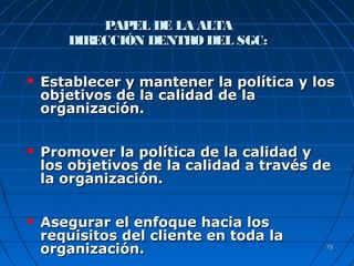 7373
PAPEL DE LA ALTAPAPEL DE LA ALTA
DIRECCIÓN DENTRODEL SGC:DIRECCIÓN DENTRODEL SGC:
 Establecer y mantener la política y losEstablecer y mantener la política y los
objetivos de la calidad de laobjetivos de la calidad de la
organización.organización.
 Promover la política de la calidad yPromover la política de la calidad y
los objetivos de la calidad a través delos objetivos de la calidad a través de
la organización.la organización.
 Asegurar el enfoque hacia losAsegurar el enfoque hacia los
requisitos del cliente en toda larequisitos del cliente en toda la
organización.organización.
 