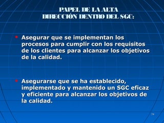 7474
 Asegurar que se implementan losAsegurar que se implementan los
procesos para cumplir con los requisitosprocesos para cumplir con los requisitos
de los clientes para alcanzar los objetivosde los clientes para alcanzar los objetivos
de la calidad.de la calidad.
 Asegurarse que se ha establecido,Asegurarse que se ha establecido,
implementado y mantenido un SGC eficazimplementado y mantenido un SGC eficaz
y eficiente para alcanzar los objetivos dey eficiente para alcanzar los objetivos de
la calidad.la calidad.
PAPEL DE LA ALTAPAPEL DE LA ALTA
DIRECCIÓN DENTRODEL SGC:DIRECCIÓN DENTRODEL SGC:
 