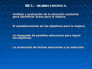 7979
III.7.-III.7.- MEJORA CONTINUA:MEJORA CONTINUA:
 Análisis y evaluación de la situación existenteAnálisis y evaluación de la situación existente
para identificar áreas para la mejora.para identificar áreas para la mejora.
 El establecimiento de los objetivos para la mejora.El establecimiento de los objetivos para la mejora.
 La búsqueda de posibles soluciones para lograrLa búsqueda de posibles soluciones para lograr
los objetivos.los objetivos.
 La evaluación de dichas soluciones y su selección.La evaluación de dichas soluciones y su selección.
 