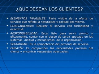 88
¿QUE DESEAN LOS CLIENTES?¿QUE DESEAN LOS CLIENTES?
 ELEMENTOS TANGIBLES:ELEMENTOS TANGIBLES: Parte visible de la oferta deParte visible de la oferta de
servicio que refleja la naturaleza y calidad del mismo.servicio que refleja la naturaleza y calidad del mismo.
 CONFIABILIDAD:CONFIABILIDAD: Realizar el servicio con formalidad yRealizar el servicio con formalidad y
exactitud.exactitud.
 RESPONSABILIDAD:RESPONSABILIDAD: Estar listo para servir pronto yEstar listo para servir pronto y
eficazmente, contar con el deseo de servir apoyado en loseficazmente, contar con el deseo de servir apoyado en los
sistemas, actitud y mecanismos de la organización.sistemas, actitud y mecanismos de la organización.
 SEGURIDAD:SEGURIDAD: Es la competencia del personal de servicio.Es la competencia del personal de servicio.
 EMPATÍA:EMPATÍA: Es comprender las necesidades precisas delEs comprender las necesidades precisas del
cliente y encontrar respuestas adecuadas.cliente y encontrar respuestas adecuadas.
 