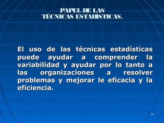 8181
PAPEL DE LASPAPEL DE LAS
TÉCNICAS ESTADÍSTICAS.TÉCNICAS ESTADÍSTICAS.
El uso de las técnicas estadísticasEl uso de las técnicas estadísticas
puede ayudar a comprender lapuede ayudar a comprender la
variabilidad y ayudar por lo tanto avariabilidad y ayudar por lo tanto a
las organizaciones a resolverlas organizaciones a resolver
problemas y mejorar le eficacia y laproblemas y mejorar le eficacia y la
eficiencia.eficiencia.
 