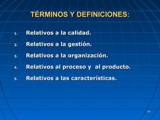 8686
TÉRMINOS Y DEFINICIONES:TÉRMINOS Y DEFINICIONES:
1.1. RRelativos a la calidad.elativos a la calidad.
2.2. RRelativos a la gestión.elativos a la gestión.
3.3. RRelativos a la organización.elativos a la organización.
4.4. RRelativos al proceso y al producto.elativos al proceso y al producto.
5.5. RRelativos a laselativos a las característicascaracterísticas..
 