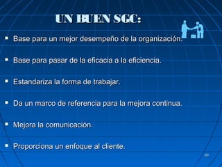 8989
UN BUEN SGC:UN BUEN SGC:
 Base para un mejor desempeño de la organización.Base para un mejor desempeño de la organización.
 Base para pasar de la eficacia a la eficiencia.Base para pasar de la eficacia a la eficiencia.
 Estandariza la forma de trabajar.Estandariza la forma de trabajar.
 Da un marco de referencia para la mejora continua.Da un marco de referencia para la mejora continua.
 Mejora la comunicación.Mejora la comunicación.
 Proporciona un enfoque al cliente.Proporciona un enfoque al cliente.
 