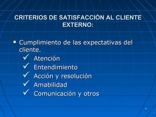 99
CRITERIOS DE SATISFACCIÓN AL CLIENTECRITERIOS DE SATISFACCIÓN AL CLIENTE
EXTERNO:EXTERNO:
 Cumplimiento de las expectativas delCumplimiento de las expectativas del
cliente.cliente.
 AtenciónAtención
 EntendimientoEntendimiento
 Acción y resoluciónAcción y resolución
 AmabilidadAmabilidad
 Comunicación y otrosComunicación y otros
 
