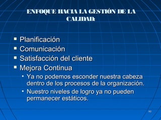 9090
ENFOQUE HACIA LA GESTIÓN DE LAENFOQUE HACIA LA GESTIÓN DE LA
CALIDAD:CALIDAD:
 PlanificaciónPlanificación
 ComunicaciónComunicación
 Satisfacción del clienteSatisfacción del cliente
 Mejora ContinuaMejora Continua
• Ya no podemos esconder nuestra cabezaYa no podemos esconder nuestra cabeza
dentro de los procesos de la organización.dentro de los procesos de la organización.
• Nuestro niveles de logro ya no puedenNuestro niveles de logro ya no pueden
permanecer estáticos.permanecer estáticos.
 