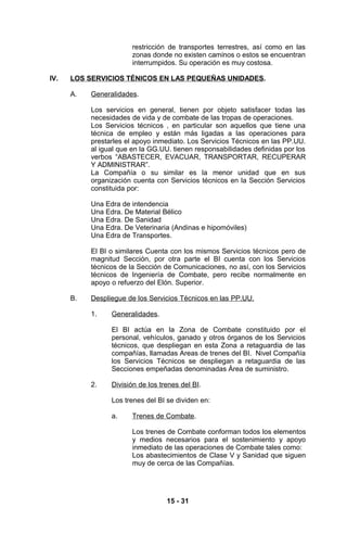 restricción de transportes terrestres, así como en las
                        zonas donde no existen caminos o estos se encuentran
                        interrumpidos. Su operación es muy costosa.

IV.   LOS SERVICIOS TÉNICOS EN LAS PEQUEÑAS UNIDADES.

      A.   Generalidades.

           Los servicios en general, tienen por objeto satisfacer todas las
           necesidades de vida y de combate de las tropas de operaciones.
           Los Servicios técnicos , en particular son aquellos que tiene una
           técnica de empleo y están más ligadas a las operaciones para
           prestarles el apoyo inmediato. Los Servicios Técnicos en las PP.UU.
           al igual que en la GG.UU. tienen responsabilidades definidas por los
           verbos “ABASTECER, EVACUAR, TRANSPORTAR, RECUPERAR
           Y ADMINISTRAR”.
           La Compañía o su similar es la menor unidad que en sus
           organización cuenta con Servicios técnicos en la Sección Servicios
           constituida por:

           Una Edra de intendencia
           Una Edra. De Material Bélico
           Una Edra. De Sanidad
           Una Edra. De Veterinaria (Andinas e hipomóviles)
           Una Edra de Transportes.

           El BI o similares Cuenta con los mismos Servicios técnicos pero de
           magnitud Sección, por otra parte el BI cuenta con los Servicios
           técnicos de la Sección de Comunicaciones, no así, con los Servicios
           técnicos de Ingeniería de Combate, pero recibe normalmente en
           apoyo o refuerzo del Elón. Superior.

      B.   Despliegue de los Servicios Técnicos en las PP.UU.

           1.    Generalidades.

                 El BI actúa en la Zona de Combate constituido por el
                 personal, vehículos, ganado y otros órganos de los Servicios
                 técnicos, que despliegan en esta Zona a retaguardia de las
                 compañías, llamadas Areas de trenes del BI. Nivel Compañía
                 los Servicios Técnicos se despliegan a retaguardia de las
                 Secciones empeñadas denominadas Área de suministro.

           2.    División de los trenes del BI.

                 Los trenes del BI se dividen en:

                 a.     Trenes de Combate.

                        Los trenes de Combate conforman todos los elementos
                        y medios necesarios para el sostenimiento y apoyo
                        inmediato de las operaciones de Combate tales como:
                        Los abastecimientos de Clase V y Sanidad que siguen
                        muy de cerca de las Compañías.




                                   15 - 31
 