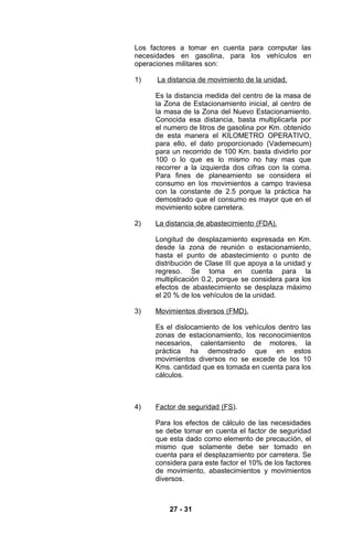 Los factores a tomar en cuenta para computar las
necesidades en gasolina, para los vehículos en
operaciones militares son:

1)    La distancia de movimiento de la unidad.

     Es la distancia medida del centro de la masa de
     la Zona de Estacionamiento inicial, al centro de
     la masa de la Zona del Nuevo Estacionamiento.
     Conocida esa distancia, basta multiplicarla por
     el numero de litros de gasolina por Km. obtenido
     de esta manera el KILOMETRO OPERATIVO,
     para ello, el dato proporcionado (Vademecum)
     para un recorrido de 100 Km. basta dividirlo por
     100 o lo que es lo mismo no hay mas que
     recorrer a la izquierda dos cifras con la coma.
     Para fines de planeamiento se considera el
     consumo en los movimientos a campo traviesa
     con la constante de 2.5 porque la práctica ha
     demostrado que el consumo es mayor que en el
     movimiento sobre carretera.

2)   La distancia de abastecimiento (FDA).

     Longitud de desplazamiento expresada en Km.
     desde la zona de reunión o estacionamiento,
     hasta el punto de abastecimiento o punto de
     distribución de Clase III que apoya a la unidad y
     regreso. Se toma en cuenta para la
     multiplicación 0.2, porque se considera para los
     efectos de abastecimiento se desplaza máximo
     el 20 % de los vehículos de la unidad.

3)   Movimientos diversos (FMD).

     Es el dislocamiento de los vehículos dentro las
     zonas de estacionamiento, los reconocimientos
     necesarios, calentamiento de motores, la
     práctica ha demostrado que en estos
     movimientos diversos no se excede de los 10
     Kms. cantidad que es tomada en cuenta para los
     cálculos.



4)   Factor de seguridad (FS).

     Para los efectos de cálculo de las necesidades
     se debe tomar en cuenta el factor de seguridad
     que esta dado como elemento de precaución, el
     mismo que solamente debe ser tomado en
     cuenta para el desplazamiento por carretera. Se
     considera para este factor el 10% de los factores
     de movimiento, abastecimientos y movimientos
     diversos.



         27 - 31
 