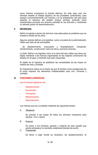 como máxima concepción la bomba atómica. En este caso solo nos
       interesa resaltar el trabajo logístico de los probables contendores, para
       equipar convenientemente sus fuerzas y en la preparación del país para
       soportar el esfuerzo del posible choque armado, teniendo como
       característica principal una enorme variedad en los artículos y mostrando
       un elevado grado de descentralización.

II.    DEFINICION.

       Definir la logística dentro los términos mas adecuados es problema que se
       arrastra a través de los años.

       Algunos autores definen a la logística, como a la parte de la administración
       militar que trata de las actividades

         de abastecimiento, evacuación y hospitalización, transporte,
       mantenimiento, construcción mano de obra y servicios diversos.

       La EAA. Define a la logística como a la rama del arte militar que tiene por
       objeto mantener a las fuerzas organizadas en las mejores condiciones de
       empleo en el lugar y momento que sean requeridas.

       El objeto de la logística es satisfacer las necesidades de las tropas en
       medios de vida y combate.

       Su importancia radica en el hecho de que el hombre como protagonista de
       la lucha requiere los elementos indispensables para vivir, moverse y
       combatir.

III.   FUNCIONES LOGISTICAS.

       Las Funciones logísticas son:

       -     Abastecimiento.
       -     Evacuación.
       -     Transporte.
       -     Mantenimiento.
       -     Administración.

       Las mismas que son cumplidas mediante las siguientes tareas:

       A.    Abastecer

             Es proveer a las tropas de todos los artículos necesarios para
             equipar, vivir y operar.

       B.    Evacuar

             Es retirar a los hombres, ganado y material de todo aquello que
             podría entorpecer la maniobra restándola libertad de acción.
       C.    Transportar

             Es llevar a lugar donde es necesario, los abastecimientos, el


                                       3 - 31
 