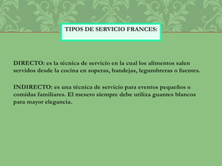 DIRECTO: es la técnica de servicio en la cual los alimentos salen
servidos desde la cocina en soperas, bandejas, legumbreras o fuentes.
INDIRECTO: es una técnica de servicio para eventos pequeños o
comidas familiares. El mesero siempre debe utiliza guantes blancos
para mayor elegancia.
TIPOS DE SERVICIO FRANCES:
 