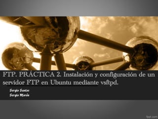 FTP. PRÁCTICA 2. Instalación y configuración de un
servidor FTP en Ubuntu mediante vsftpd.
  Sergio Santos
  Sergio Morón
 