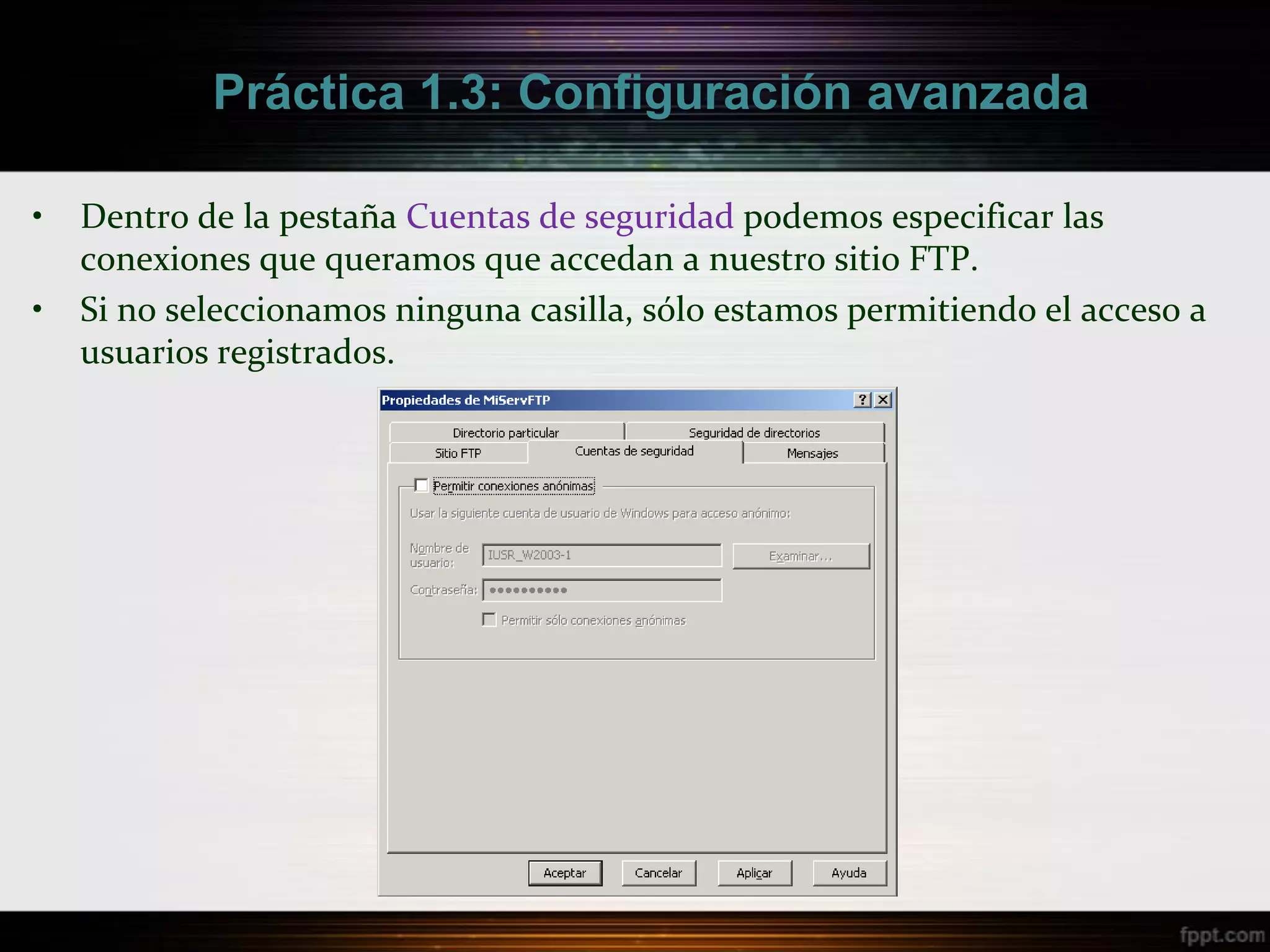 Práctica 1.3: Configuración avanzada

•   Dentro de la pestaña Cuentas de seguridad podemos especificar las
    conexiones que queramos que accedan a nuestro sitio FTP.
•   Si no seleccionamos ninguna casilla, sólo estamos permitiendo el acceso a
    usuarios registrados.
 