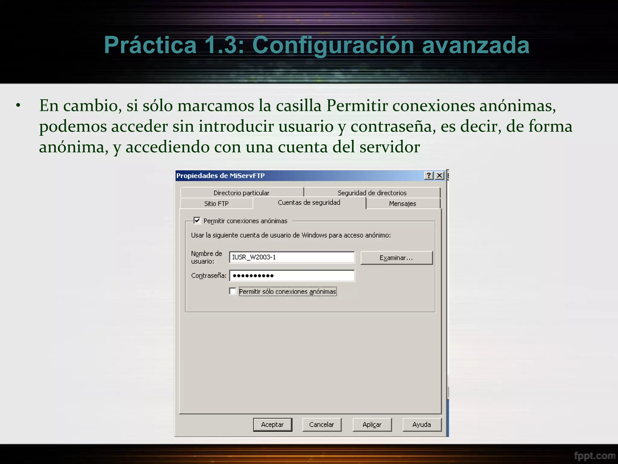 Práctica 1.3: Configuración avanzada

•   En cambio, si sólo marcamos la casilla Permitir conexiones anónimas,
    podemos acceder sin introducir usuario y contraseña, es decir, de forma
    anónima, y accediendo con una cuenta del servidor
 