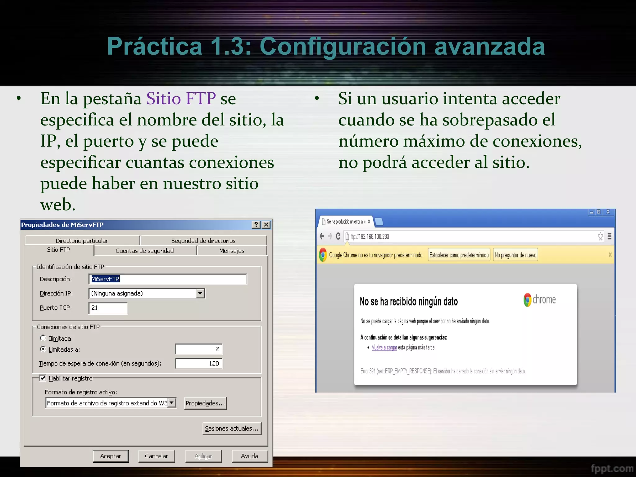 Práctica 1.3: Configuración avanzada

•   En la pestaña Sitio FTP se           •   Si un usuario intenta acceder
    especifica el nombre del sitio, la       cuando se ha sobrepasado el
    IP, el puerto y se puede                 número máximo de conexiones,
    especificar cuantas conexiones           no podrá acceder al sitio.
    puede haber en nuestro sitio
    web.
 