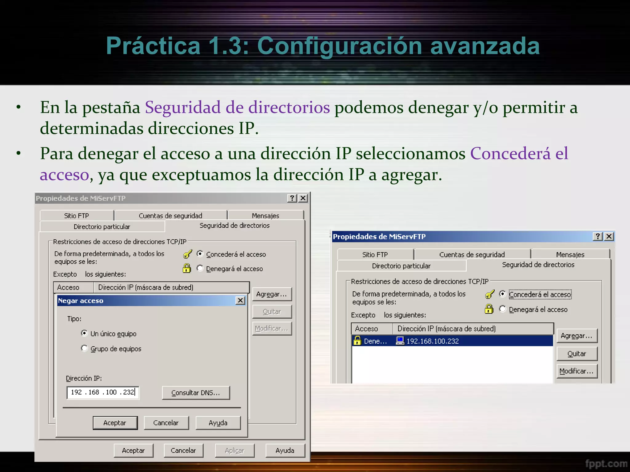 Práctica 1.3: Configuración avanzada

•   En la pestaña Seguridad de directorios podemos denegar y/o permitir a
    determinadas direcciones IP.
•   Para denegar el acceso a una dirección IP seleccionamos Concederá el
    acceso, ya que exceptuamos la dirección IP a agregar.
 