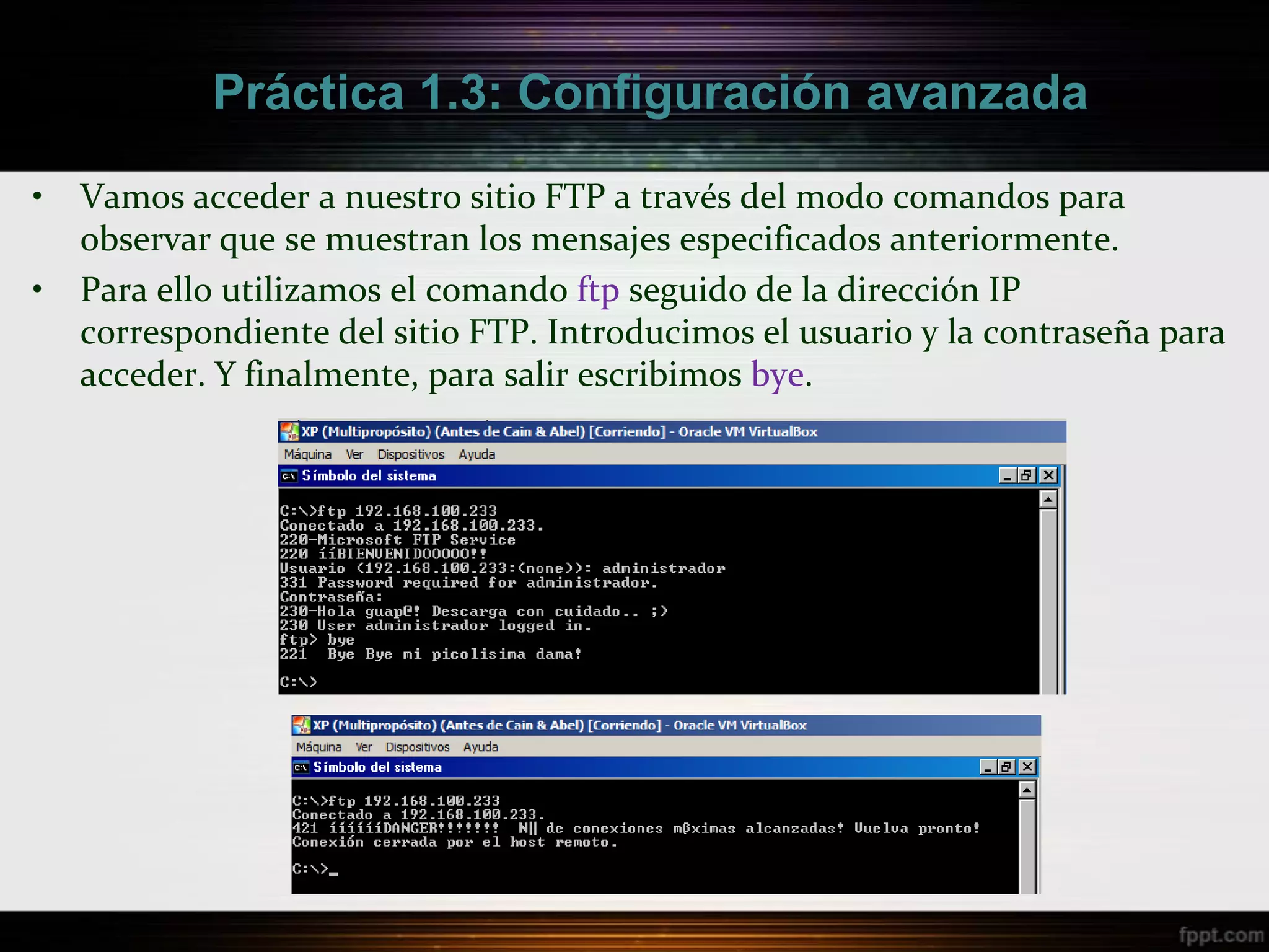 Práctica 1.3: Configuración avanzada

•   Vamos acceder a nuestro sitio FTP a través del modo comandos para
    observar que se muestran los mensajes especificados anteriormente.
•   Para ello utilizamos el comando ftp seguido de la dirección IP
    correspondiente del sitio FTP. Introducimos el usuario y la contraseña para
    acceder. Y finalmente, para salir escribimos bye.
 