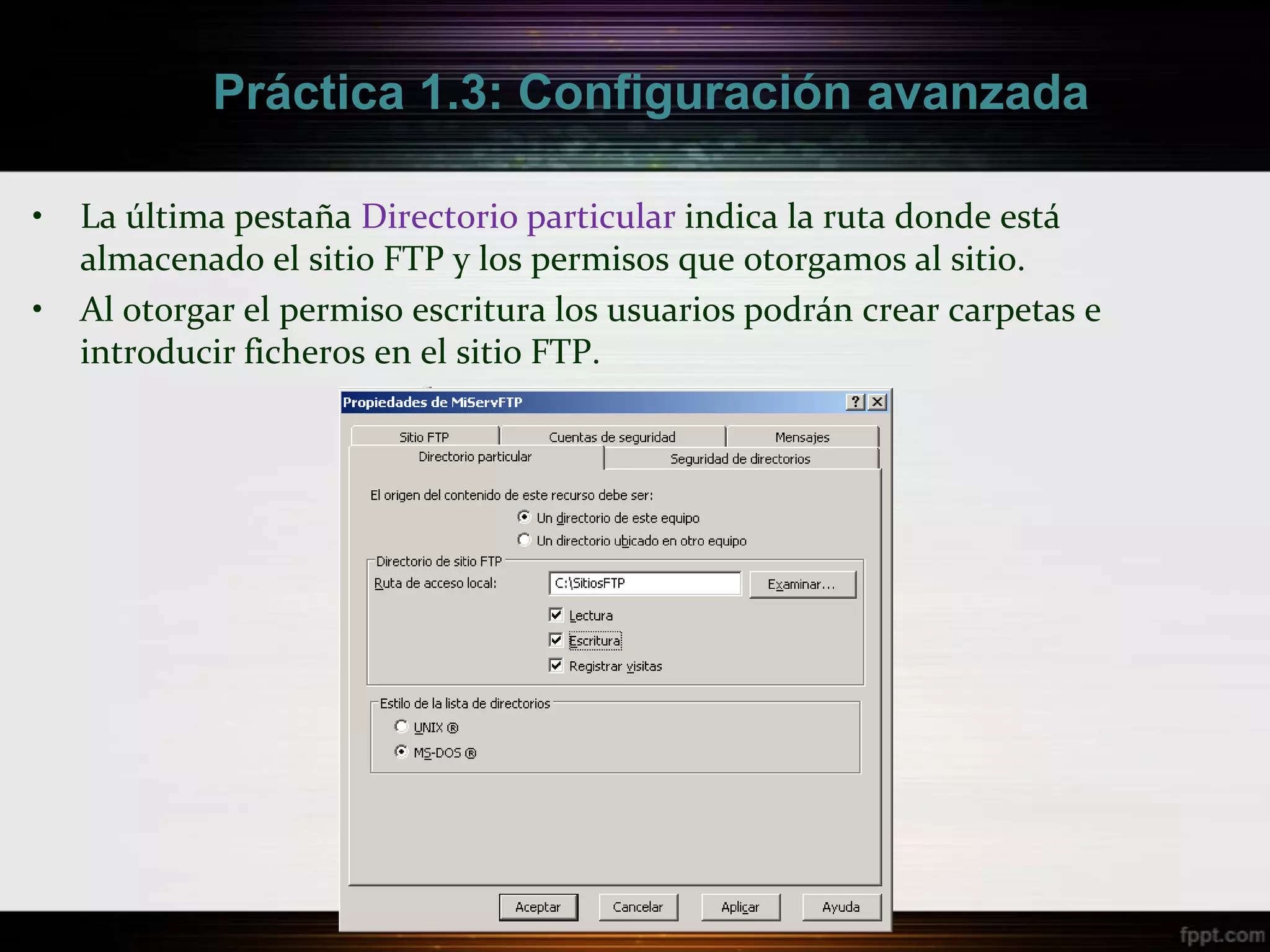 Práctica 1.3: Configuración avanzada

•   La última pestaña Directorio particular indica la ruta donde está
    almacenado el sitio FTP y los permisos que otorgamos al sitio.
•   Al otorgar el permiso escritura los usuarios podrán crear carpetas e
    introducir ficheros en el sitio FTP.
 