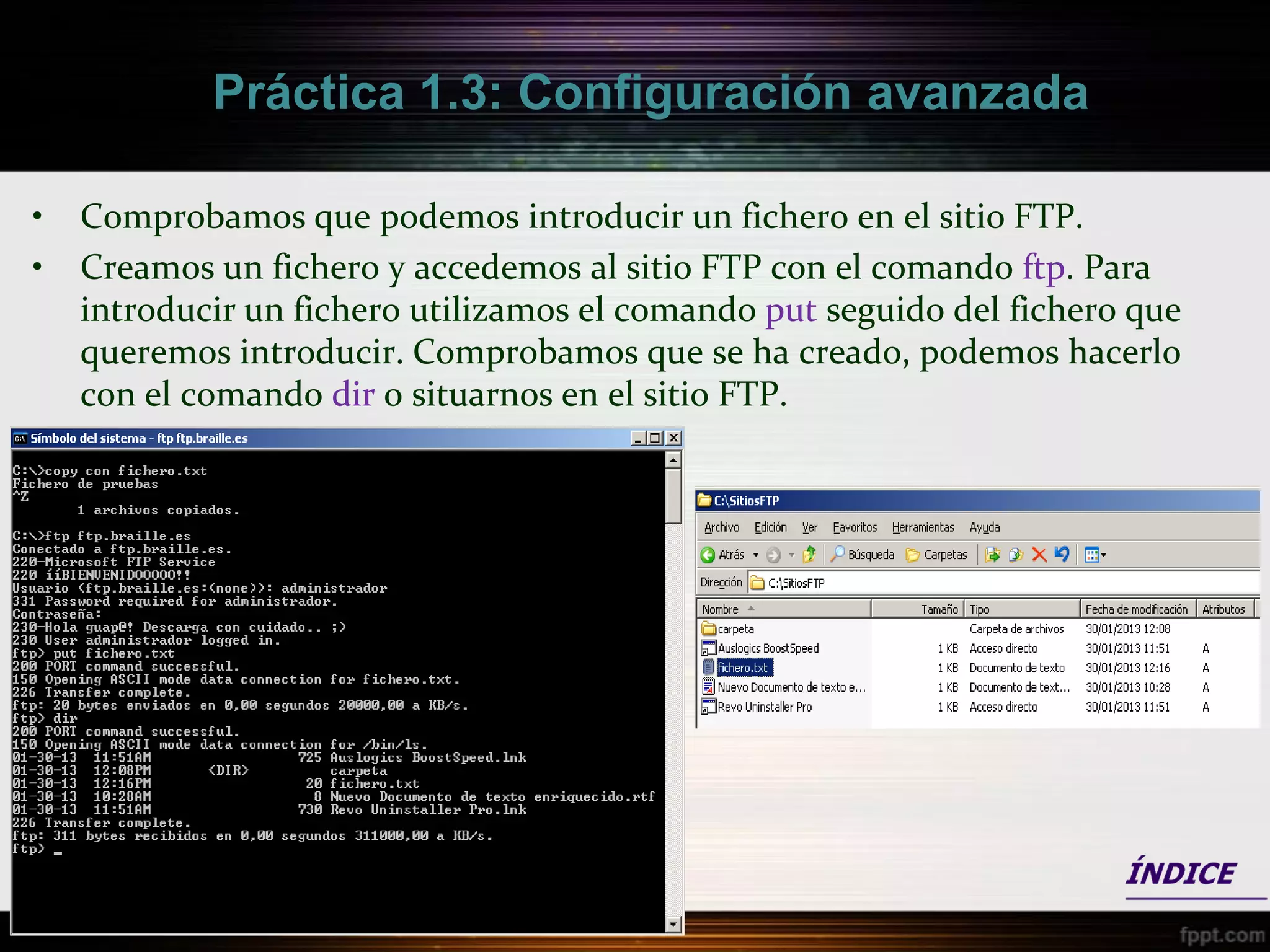Práctica 1.3: Configuración avanzada

•   Comprobamos que podemos introducir un fichero en el sitio FTP.
•   Creamos un fichero y accedemos al sitio FTP con el comando ftp. Para
    introducir un fichero utilizamos el comando put seguido del fichero que
    queremos introducir. Comprobamos que se ha creado, podemos hacerlo
    con el comando dir o situarnos en el sitio FTP.
 