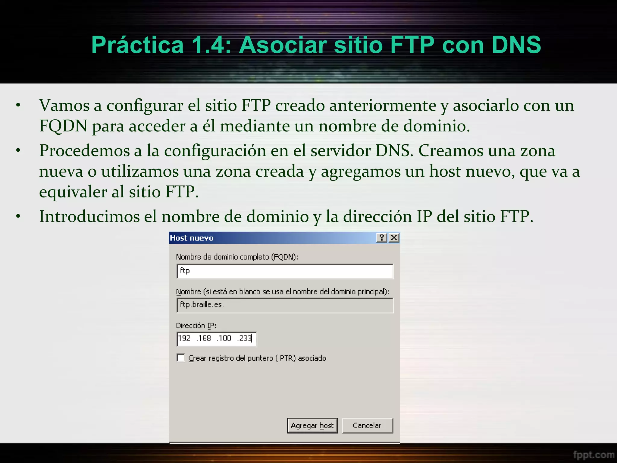 Práctica 1.4: Asociar sitio FTP con DNS

•   Vamos a configurar el sitio FTP creado anteriormente y asociarlo con un
    FQDN para acceder a él mediante un nombre de dominio.
•   Procedemos a la configuración en el servidor DNS. Creamos una zona
    nueva o utilizamos una zona creada y agregamos un host nuevo, que va a
    equivaler al sitio FTP.
•   Introducimos el nombre de dominio y la dirección IP del sitio FTP.
 