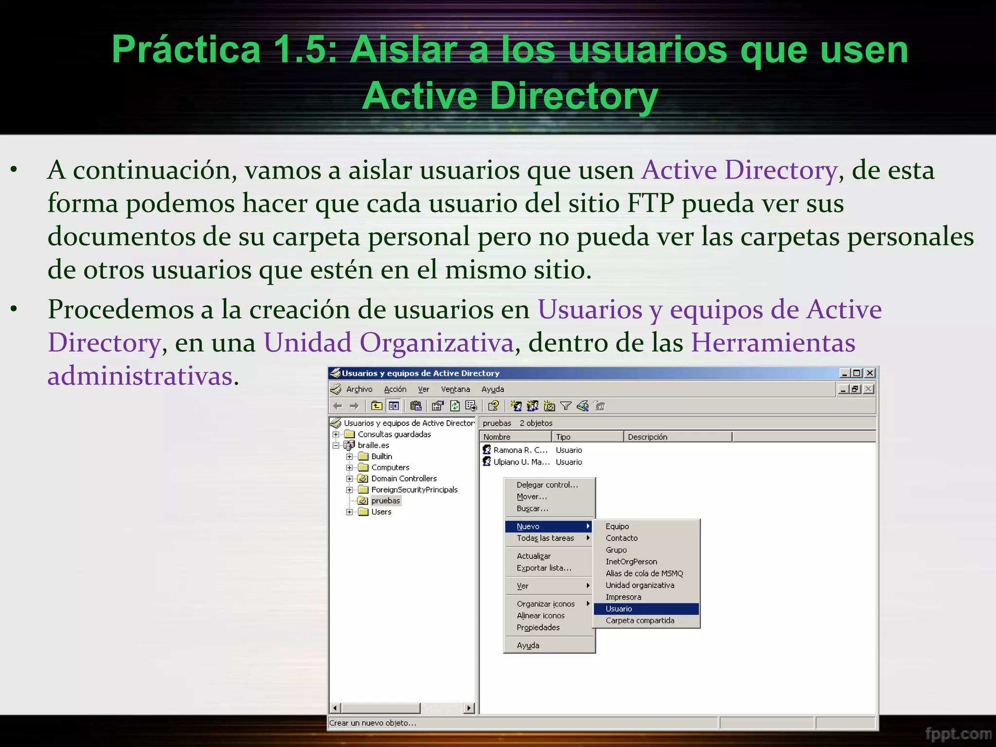Práctica 1.5: Aislar a los usuarios que usen
                       Active Directory
•   A continuación, vamos a aislar usuarios que usen Active Directory, de esta
    forma podemos hacer que cada usuario del sitio FTP pueda ver sus
    documentos de su carpeta personal pero no pueda ver las carpetas personales
    de otros usuarios que estén en el mismo sitio.
•   Procedemos a la creación de usuarios en Usuarios y equipos de Active
    Directory, en una Unidad Organizativa, dentro de las Herramientas
    administrativas.
 
