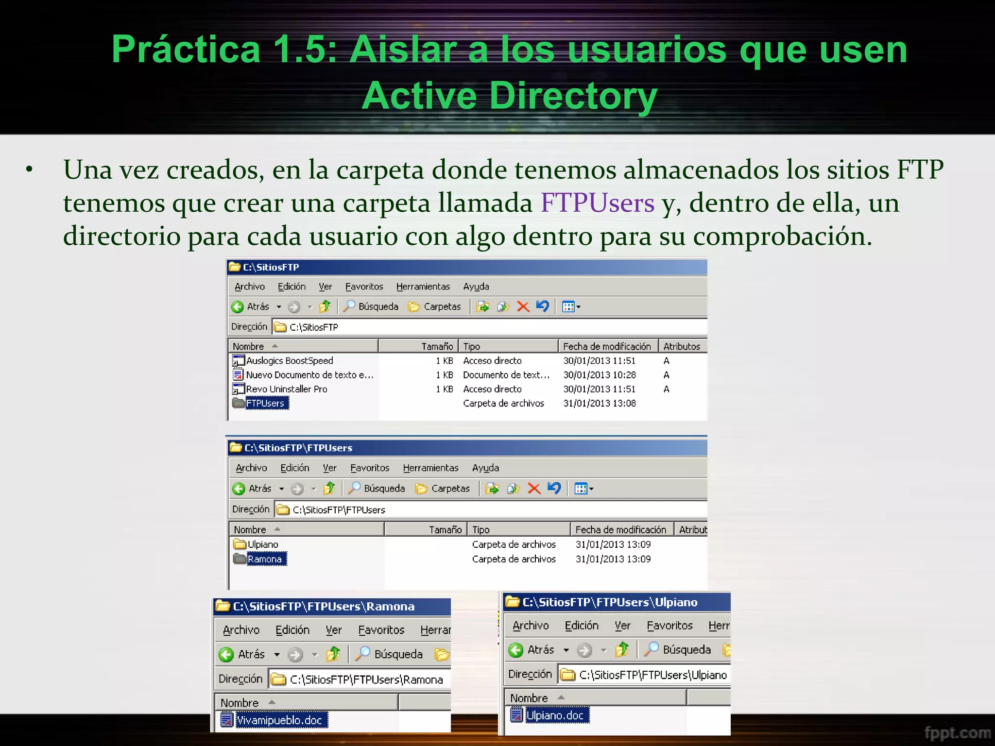 Práctica 1.5: Aislar a los usuarios que usen
                     Active Directory
•   Una vez creados, en la carpeta donde tenemos almacenados los sitios FTP
    tenemos que crear una carpeta llamada FTPUsers y, dentro de ella, un
    directorio para cada usuario con algo dentro para su comprobación.
 