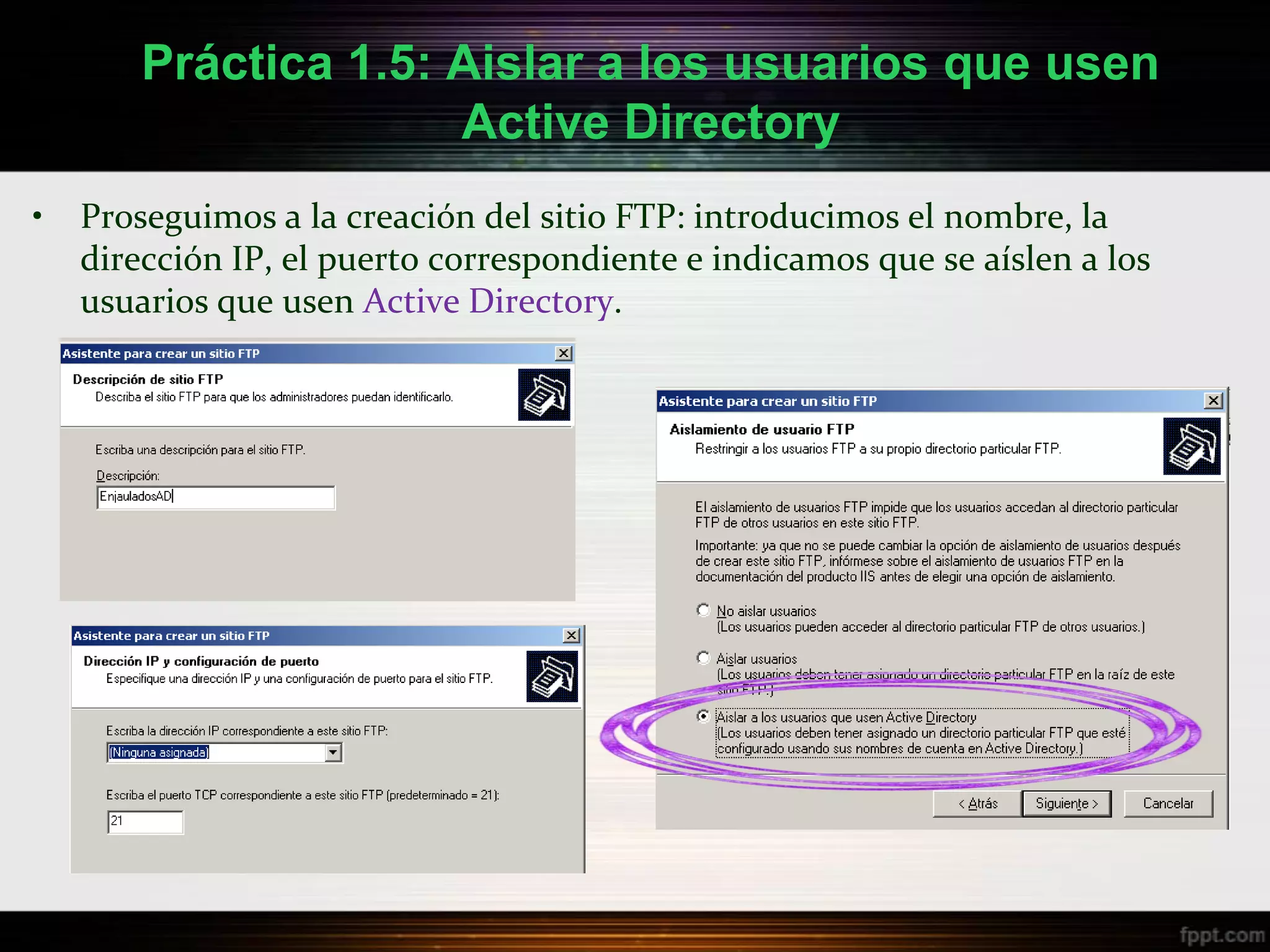 Práctica 1.5: Aislar a los usuarios que usen
                      Active Directory
•   Proseguimos a la creación del sitio FTP: introducimos el nombre, la
    dirección IP, el puerto correspondiente e indicamos que se aíslen a los
    usuarios que usen Active Directory.
 